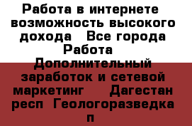 Работа в интернете, возможность высокого дохода - Все города Работа » Дополнительный заработок и сетевой маркетинг   . Дагестан респ.,Геологоразведка п.